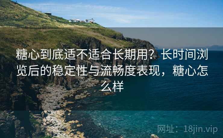 糖心到底适不适合长期用？长时间浏览后的稳定性与流畅度表现，糖心怎么样