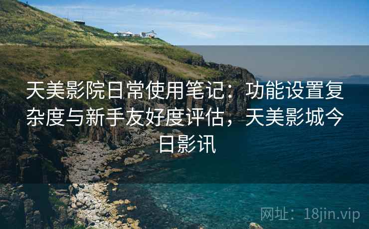 天美影院日常使用笔记：功能设置复杂度与新手友好度评估，天美影城今日影讯