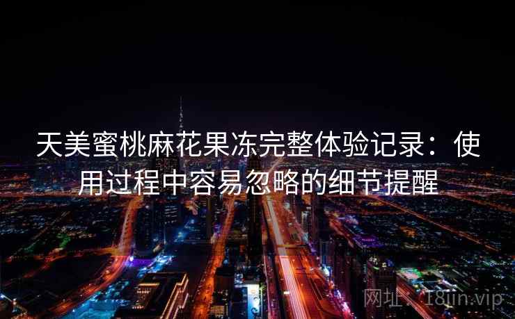 天美蜜桃麻花果冻完整体验记录：使用过程中容易忽略的细节提醒