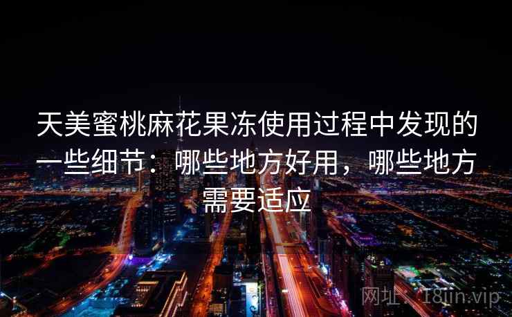 天美蜜桃麻花果冻使用过程中发现的一些细节:哪些地方好用,哪些地方需要适应 天美蜜桃麻花果冻使用过程中发现的一些细节:哪些地方好用,哪些地方需要适应