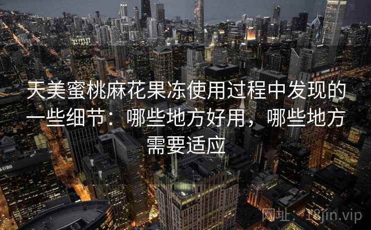天美蜜桃麻花果冻使用过程中发现的一些细节:哪些地方好用,哪些地方需要适应 天美蜜桃麻花果冻使用过程中发现的一些细节:哪些地方好用,哪些地方需要适应