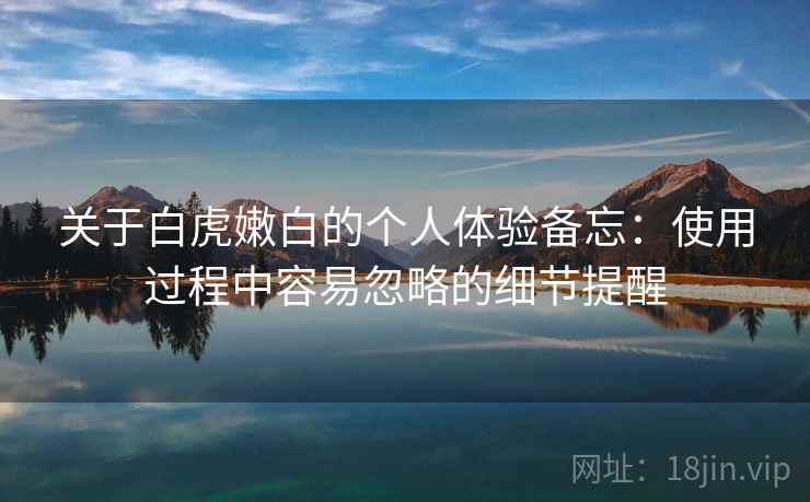 关于白虎嫩白的个人体验备忘：使用过程中容易忽略的细节提醒