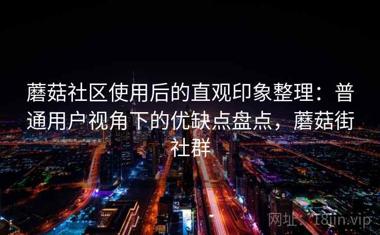 蘑菇社区使用后的直观印象整理：普通用户视角下的优缺点盘点，蘑菇街社群