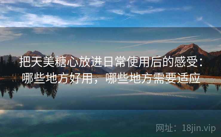 把天美糖心放进日常使用后的感受：哪些地方好用，哪些地方需要适应