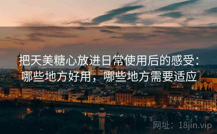 把天美糖心放进日常使用后的感受:哪些地方好用,哪些地方需要适应 把天美糖心放进日常使用后的感受:哪些地方好用,哪些地方需要适应