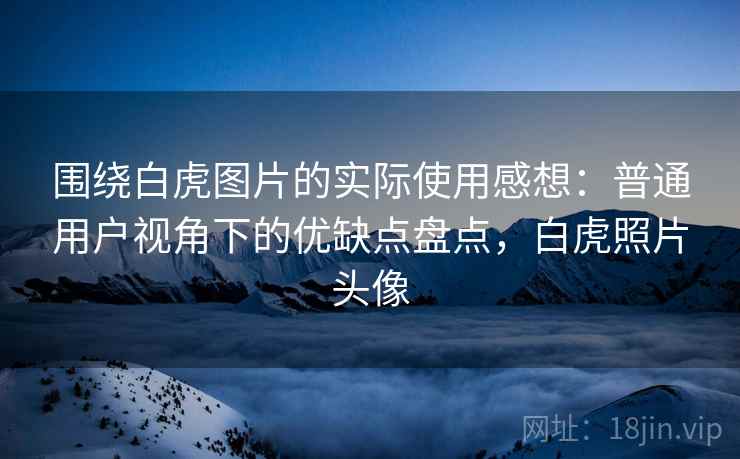 围绕白虎图片的实际使用感想:普通用户视角下的优缺点盘点,白虎照片头像 围绕白虎图片的实际使用感想:普通用户视角下的优缺点盘点,白虎照片头像