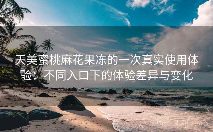 天美蜜桃麻花果冻的一次真实使用体验:不同入口下的体验差异与变化 天美蜜桃麻花果冻的一次真实使用体验:不同入口下的体验差异与变化