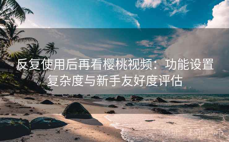 反复使用后再看樱桃视频:功能设置复杂度与新手友好度评估 反复使用后再看樱桃视频:功能设置复杂度与新手友好度评估