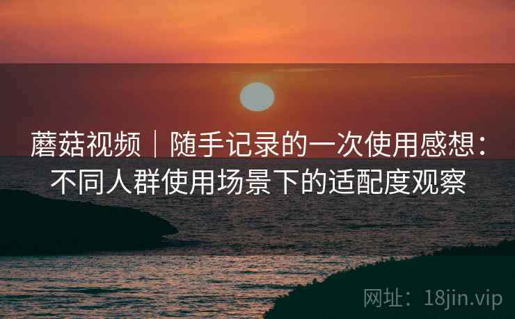 蘑菇视频|随手记录的一次使用感想:不同人群使用场景下的适配度观察 蘑菇视频|随手记录的一次使用感想:不同人群使用场景下的适配度观察