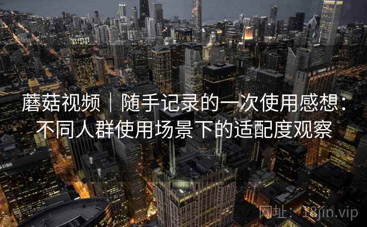 蘑菇视频｜随手记录的一次使用感想：不同人群使用场景下的适配度观察