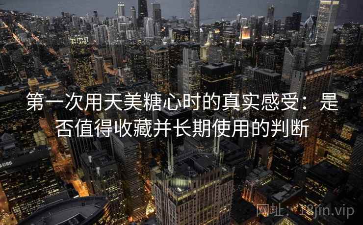 第一次用天美糖心时的真实感受：是否值得收藏并长期使用的判断