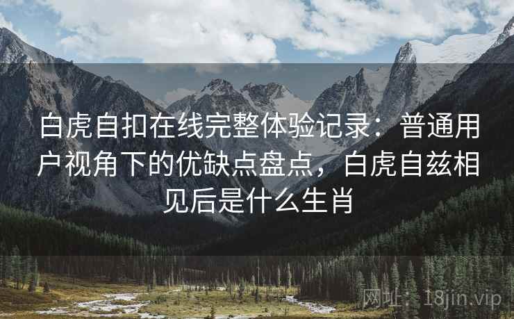 白虎自扣在线完整体验记录：普通用户视角下的优缺点盘点，白虎自兹相见后是什么生肖