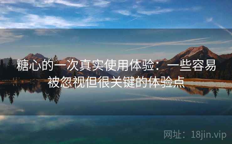糖心的一次真实使用体验：一些容易被忽视但很关键的体验点