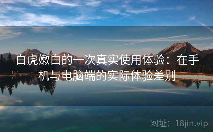 白虎嫩白的一次真实使用体验:在手机与电脑端的实际体验差别 白虎嫩白的一次真实使用体验:在手机与电脑端的实际体验差别