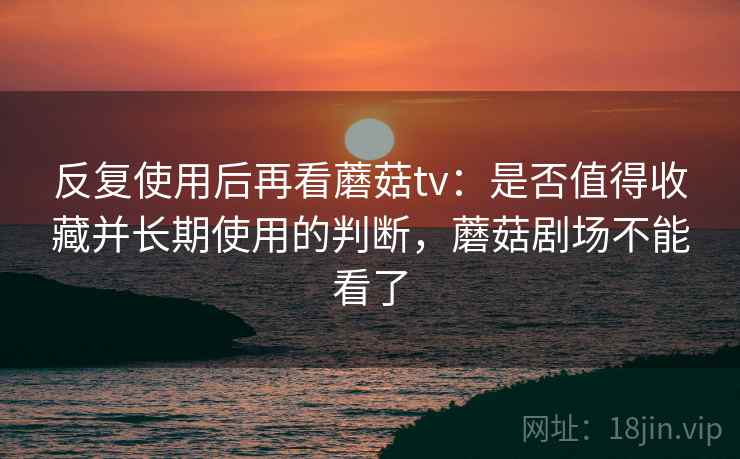 反复使用后再看蘑菇tv:是否值得收藏并长期使用的判断,蘑菇剧场不能看了 反复使用后再看蘑菇tv:是否值得收藏并长期使用的判断,蘑菇剧场不能看了