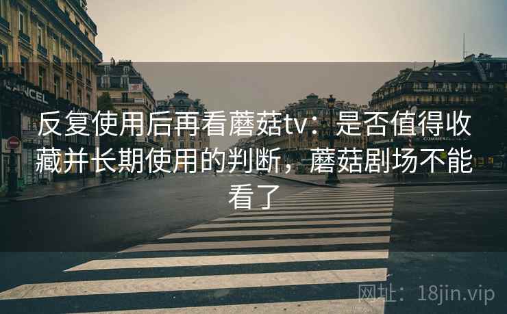 反复使用后再看蘑菇tv:是否值得收藏并长期使用的判断,蘑菇剧场不能看了 反复使用后再看蘑菇tv:是否值得收藏并长期使用的判断,蘑菇剧场不能看了