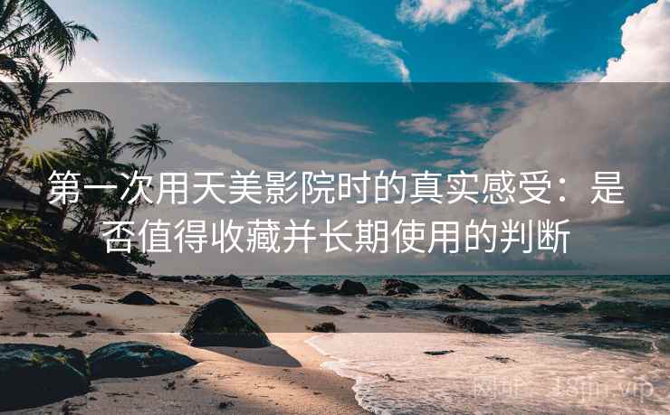 第一次用天美影院时的真实感受：是否值得收藏并长期使用的判断
