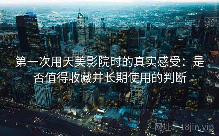 第一次用天美影院时的真实感受：是否值得收藏并长期使用的判断