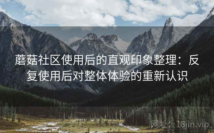 蘑菇社区使用后的直观印象整理：反复使用后对整体体验的重新认识