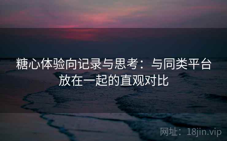 糖心体验向记录与思考：与同类平台放在一起的直观对比