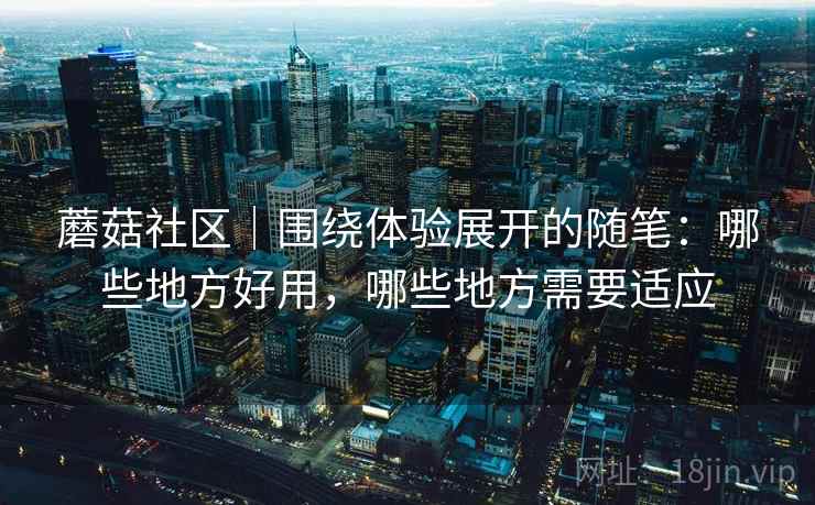 蘑菇社区|围绕体验展开的随笔:哪些地方好用,哪些地方需要适应 蘑菇社区|围绕体验展开的随笔:哪些地方好用,哪些地方需要适应