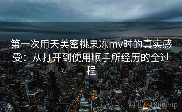 第一次用天美密桃果冻mv时的真实感受:从打开到使用顺手所经历的全过程 第一次用天美密桃果冻mv时的真实感受:从打开到使用顺手所经历的全过程