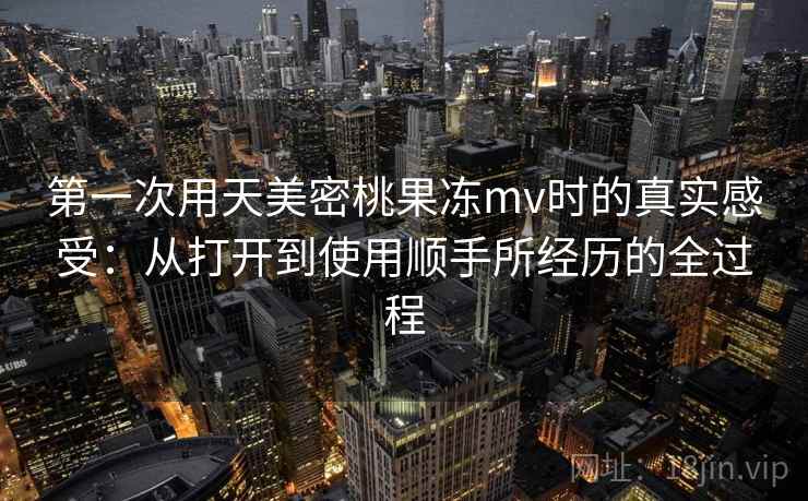 第一次用天美密桃果冻mv时的真实感受:从打开到使用顺手所经历的全过程 第一次用天美密桃果冻mv时的真实感受:从打开到使用顺手所经历的全过程
