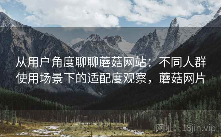从用户角度聊聊蘑菇网站:不同人群使用场景下的适配度观察,蘑菇网片 从用户角度聊聊蘑菇网站:不同人群使用场景下的适配度观察,蘑菇网片