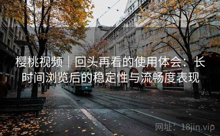 樱桃视频｜回头再看的使用体会：长时间浏览后的稳定性与流畅度表现