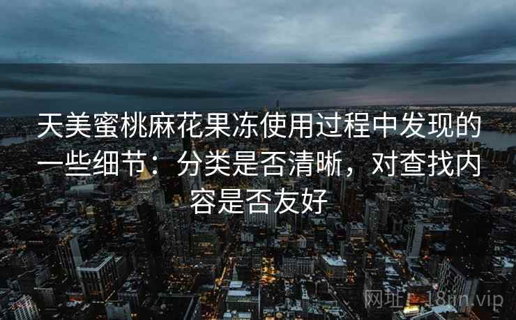 天美蜜桃麻花果冻使用过程中发现的一些细节:分类是否清晰,对查找内容是否友好 天美蜜桃麻花果冻使用过程中发现的一些细节:分类是否清晰,对查找内容是否友好