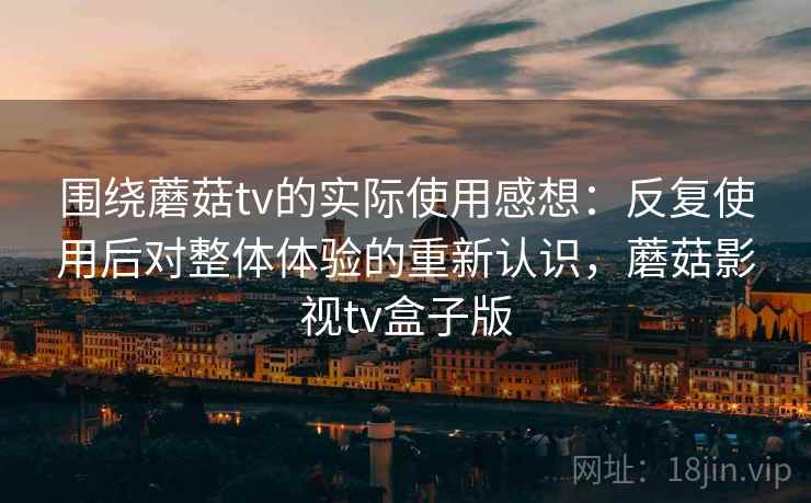 围绕蘑菇tv的实际使用感想:反复使用后对整体体验的重新认识,蘑菇影视tv盒子版 围绕蘑菇tv的实际使用感想:反复使用后对整体体验的重新认识,蘑菇影视tv盒子版