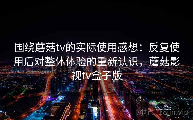 围绕蘑菇tv的实际使用感想:反复使用后对整体体验的重新认识,蘑菇影视tv盒子版 围绕蘑菇tv的实际使用感想:反复使用后对整体体验的重新认识,蘑菇影视tv盒子版