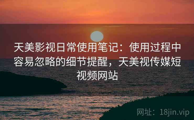 天美影视日常使用笔记:使用过程中容易忽略的细节提醒,天美视传媒短视频网站 天美影视日常使用笔记:使用过程中容易忽略的细节提醒,天美视传媒短视频网站