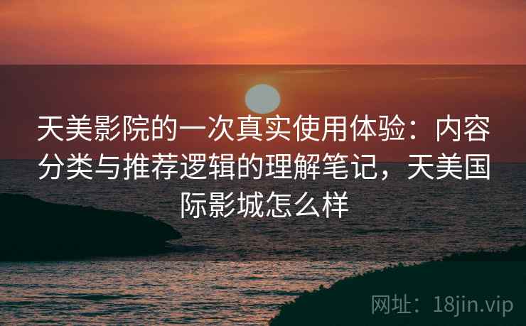 天美影院的一次真实使用体验：内容分类与推荐逻辑的理解笔记，天美国际影城怎么样