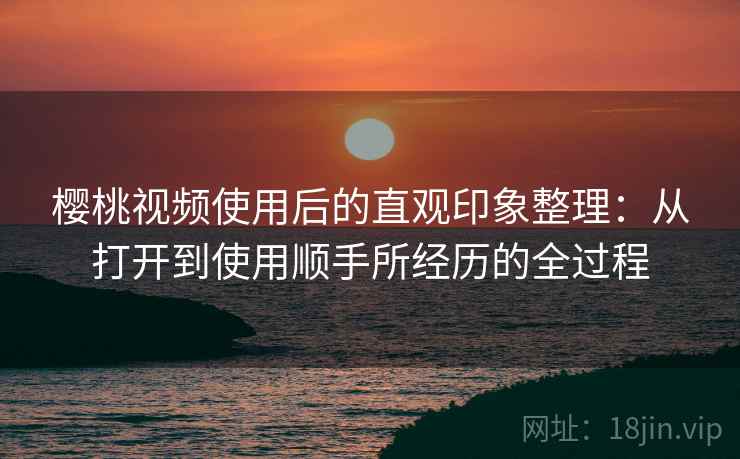 樱桃视频使用后的直观印象整理:从打开到使用顺手所经历的全过程 樱桃视频使用后的直观印象整理:从打开到使用顺手所经历的全过程