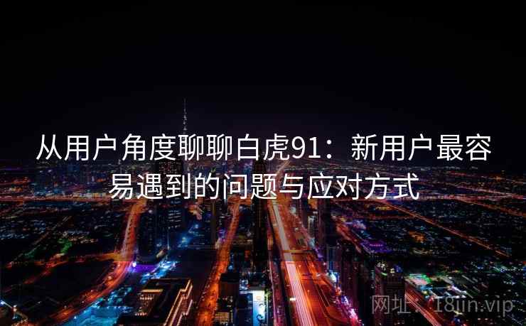 从用户角度聊聊白虎91：新用户最容易遇到的问题与应对方式