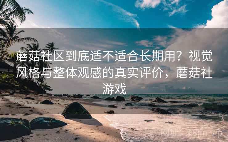 蘑菇社区到底适不适合长期用？视觉风格与整体观感的真实评价，蘑菇社游戏
