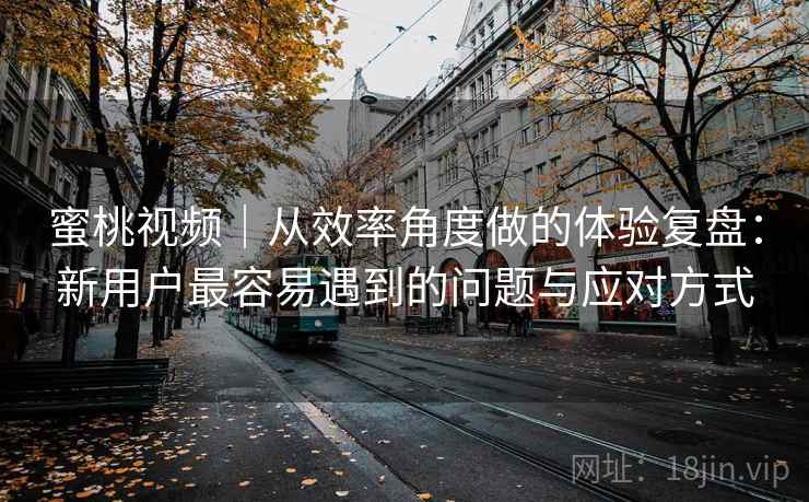 蜜桃视频|从效率角度做的体验复盘:新用户最容易遇到的问题与应对方式 蜜桃视频|从效率角度做的体验复盘:新用户最容易遇到的问题与应对方式