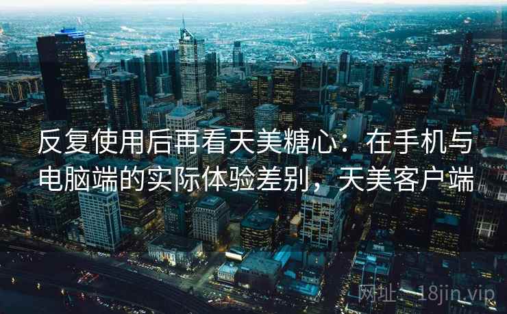 反复使用后再看天美糖心：在手机与电脑端的实际体验差别，天美客户端