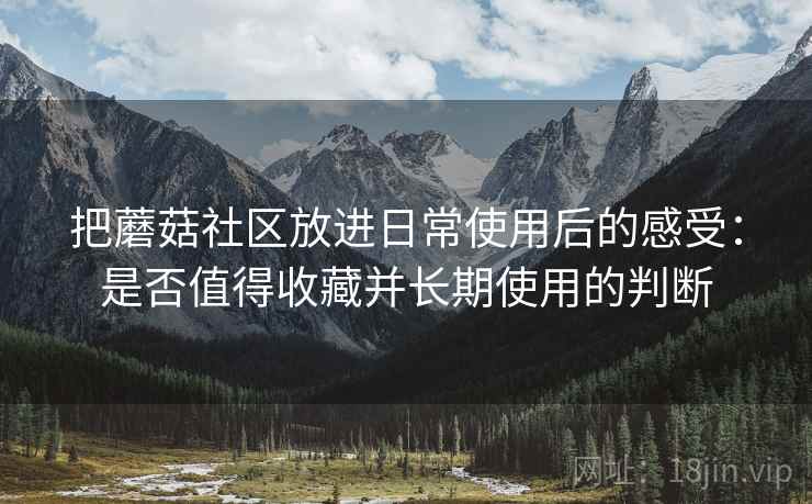 把蘑菇社区放进日常使用后的感受:是否值得收藏并长期使用的判断 把蘑菇社区放进日常使用后的感受:是否值得收藏并长期使用的判断