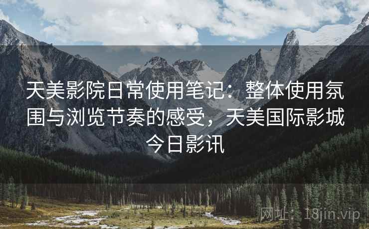 天美影院日常使用笔记:整体使用氛围与浏览节奏的感受,天美国际影城今日影讯 天美影院日常使用笔记:整体使用氛围与浏览节奏的感受,天美国际影城今日影讯
