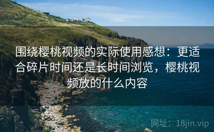 围绕樱桃视频的实际使用感想:更适合碎片时间还是长时间浏览,樱桃视频放的什么内容 围绕樱桃视频的实际使用感想:更适合碎片时间还是长时间浏览,樱桃视频放的什么内容