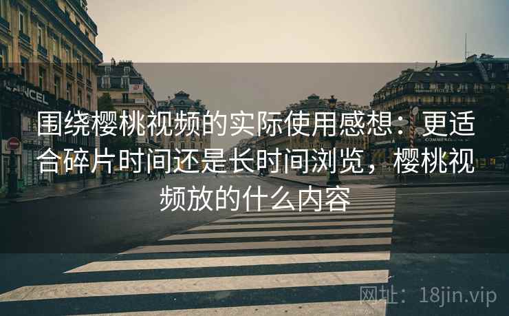 围绕樱桃视频的实际使用感想:更适合碎片时间还是长时间浏览,樱桃视频放的什么内容 围绕樱桃视频的实际使用感想:更适合碎片时间还是长时间浏览,樱桃视频放的什么内容