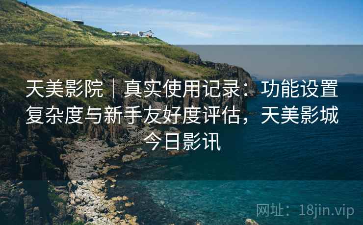 天美影院|真实使用记录:功能设置复杂度与新手友好度评估,天美影城今日影讯 天美影院|真实使用记录:功能设置复杂度与新手友好度评估,天美影城今日影讯