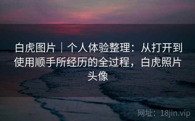白虎图片|个人体验整理:从打开到使用顺手所经历的全过程,白虎照片头像 白虎图片|个人体验整理:从打开到使用顺手所经历的全过程,白虎照片头像