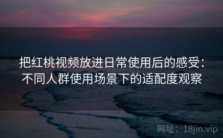 把红桃视频放进日常使用后的感受:不同人群使用场景下的适配度观察 把红桃视频放进日常使用后的感受:不同人群使用场景下的适配度观察