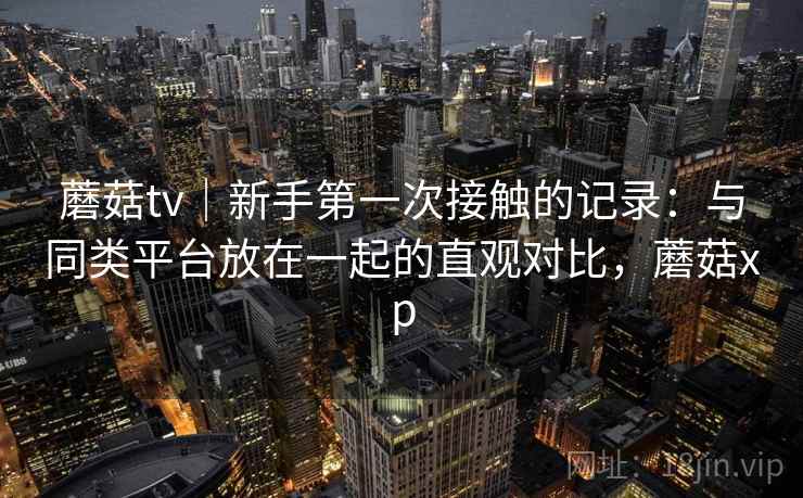 蘑菇tv|新手第一次接触的记录:与同类平台放在一起的直观对比,蘑菇xp 蘑菇tv|新手第一次接触的记录:与同类平台放在一起的直观对比,蘑菇xp