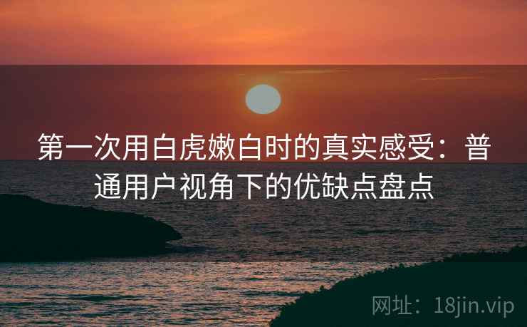 第一次用白虎嫩白时的真实感受:普通用户视角下的优缺点盘点 第一次用白虎嫩白时的真实感受:普通用户视角下的优缺点盘点