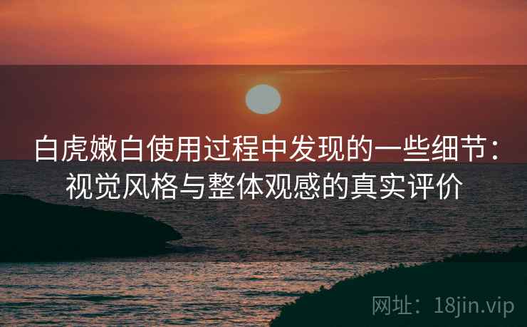 白虎嫩白使用过程中发现的一些细节:视觉风格与整体观感的真实评价 白虎嫩白使用过程中发现的一些细节:视觉风格与整体观感的真实评价