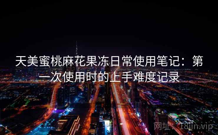 天美蜜桃麻花果冻日常使用笔记:第一次使用时的上手难度记录 天美蜜桃麻花果冻日常使用笔记:第一次使用时的上手难度记录